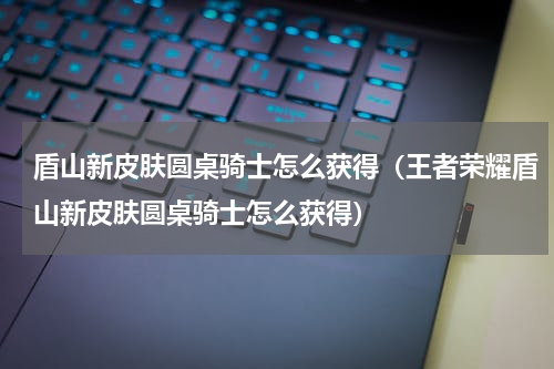 盾山新皮肤圆桌骑士怎么获得（王者荣耀盾山新皮肤圆桌骑士怎么获得）