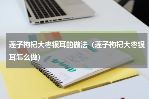 莲子枸杞大枣银耳的做法（莲子枸杞大枣银耳怎么做）