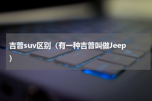 吉普suv区别（有一种吉普叫做Jeep）