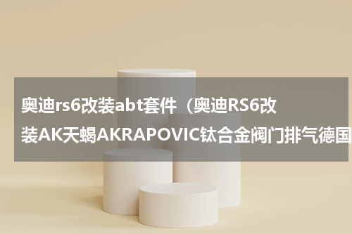 奥迪rs6改装abt套件（奥迪RS6改装AK天蝎AKRAPOVIC钛合金阀门排气德国Techtec刷ECU程序）
