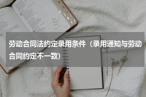 劳动合同法约定录用条件（录用通知与劳动合同约定不一致）