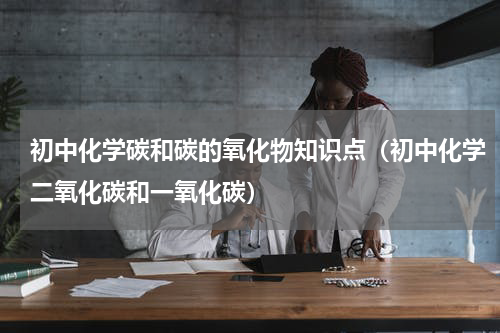初中化学碳和碳的氧化物知识点（初中化学二氧化碳和一氧化碳）