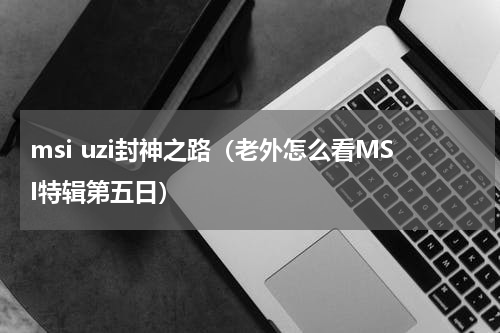 msi uzi封神之路（老外怎么看MSI特辑第五日）