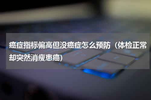 癌症指标偏高但没癌症怎么预防（体检正常却突然消瘦患癌）