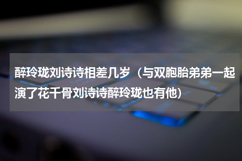 醉玲珑刘诗诗相差几岁（与双胞胎弟弟一起演了花千骨刘诗诗醉玲珑也有他）