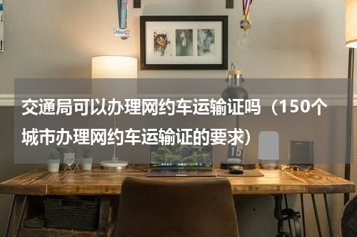 交通局可以办理网约车运输证吗（150个城市办理网约车运输证的要求）