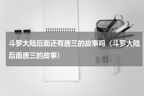 斗罗大陆后面还有唐三的故事吗（斗罗大陆后面唐三的故事）