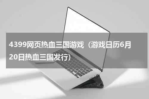 4399网页热血三国游戏（游戏日历6月20日热血三国发行）