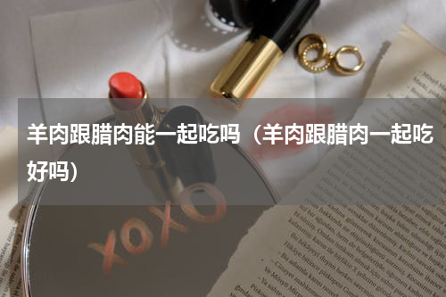 羊肉跟腊肉能一起吃吗（羊肉跟腊肉一起吃好吗）