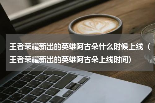 王者荣耀新出的英雄阿古朵什么时候上线（王者荣耀新出的英雄阿古朵上线时间）