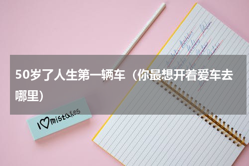 50岁了人生第一辆车（你最想开着爱车去哪里）