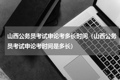 山西公务员考试申论考多长时间（山西公务员考试申论考时间是多长）