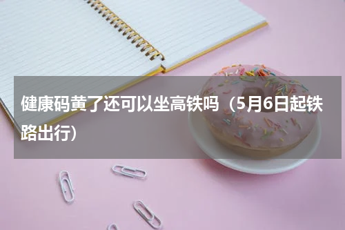 健康码黄了还可以坐高铁吗（5月6日起铁路出行）