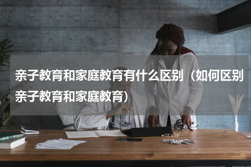 亲子教育和家庭教育有什么区别（如何区别亲子教育和家庭教育）