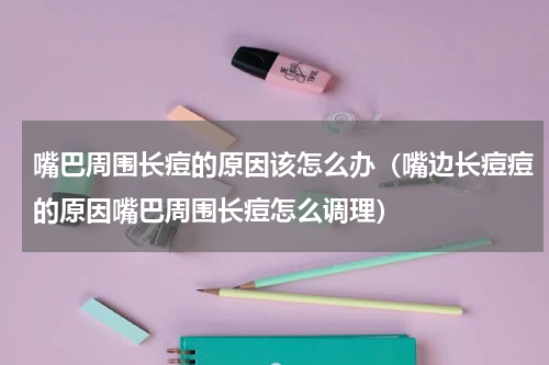 嘴巴周围长痘的原因该怎么办（嘴边长痘痘的原因嘴巴周围长痘怎么调理）