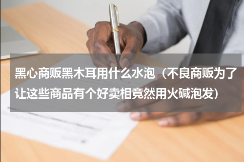 黑心商贩黑木耳用什么水泡（不良商贩为了让这些商品有个好卖相竟然用火碱泡发）