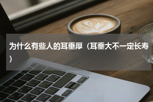 为什么有些人的耳垂厚（耳垂大不一定长寿）