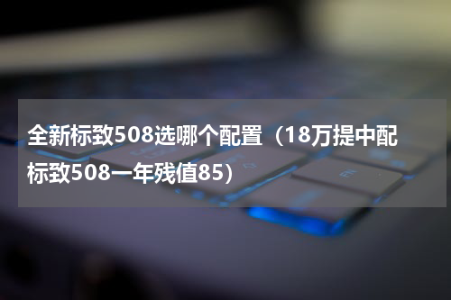 全新标致508选哪个配置（18万提中配标致508一年残值85）