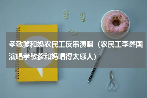 孝敬爹和妈农民工反串演唱（农民工李鑫国演唱孝敬爹和妈唱得太感人）