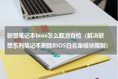联想笔记本bios怎么取消自检（解决联想系列笔记本删除BIOS白名单模块限制）