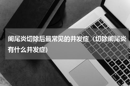 阑尾炎切除后最常见的并发症（切除阑尾炎有什么并发症）