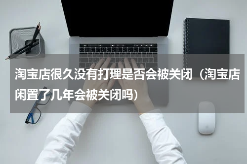 淘宝店很久没有打理是否会被关闭（淘宝店闲置了几年会被关闭吗）