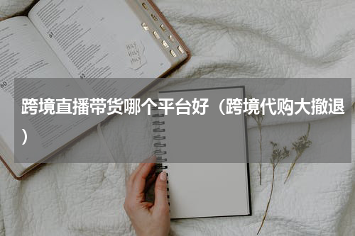 跨境直播带货哪个平台好（跨境代购大撤退）