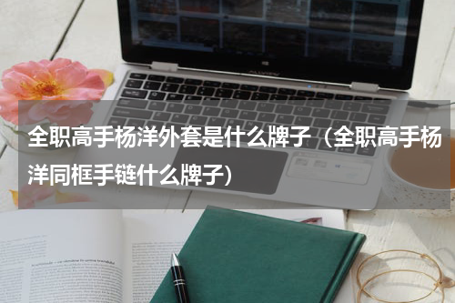 全职高手杨洋外套是什么牌子（全职高手杨洋同框手链什么牌子）