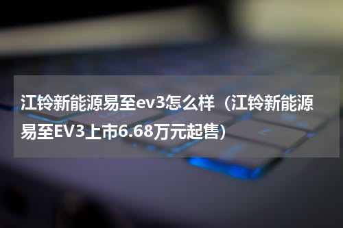 江铃新能源易至ev3怎么样（江铃新能源易至EV3上市6.68万元起售）