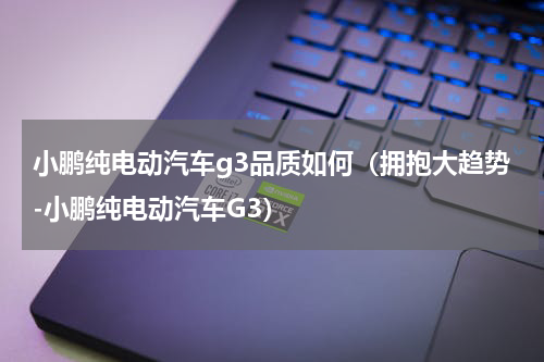 小鹏纯电动汽车g3品质如何（拥抱大趋势-小鹏纯电动汽车G3）