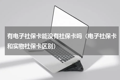 有电子社保卡能没有社保卡吗（电子社保卡和实物社保卡区别）