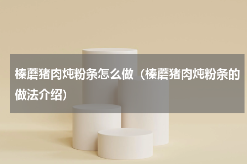榛蘑猪肉炖粉条怎么做（榛蘑猪肉炖粉条的做法介绍）