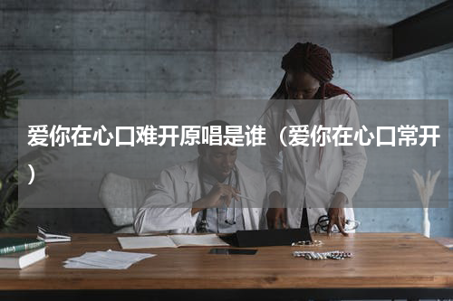 爱你在心口难开原唱是谁（爱你在心口常开）