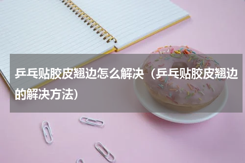 乒乓贴胶皮翘边怎么解决（乒乓贴胶皮翘边的解决方法）