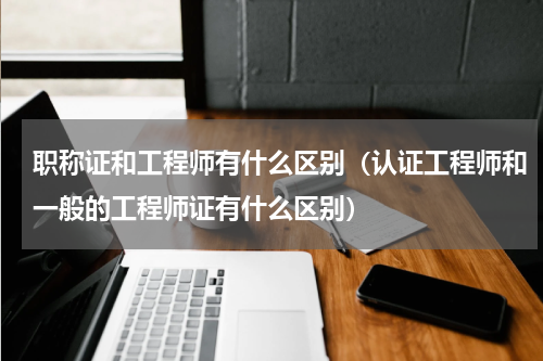 职称证和工程师有什么区别（认证工程师和一般的工程师证有什么区别）
