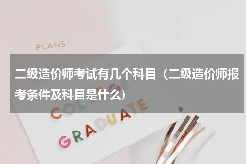 二级造价师考试有几个科目（二级造价师报考条件及科目是什么）