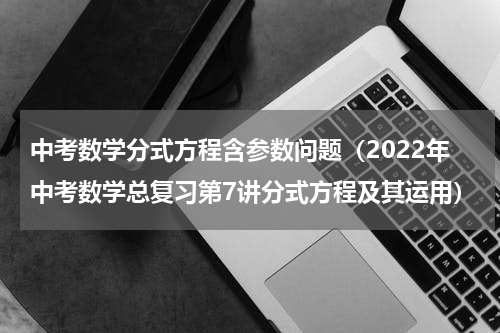 中考数学分式方程含参数问题（2022年中考数学总复习第7讲分式方程及其运用）
