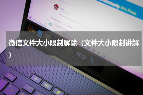 微信文件大小限制解除（文件大小限制讲解）