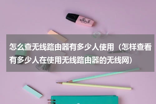 怎么查无线路由器有多少人使用（怎样查看有多少人在使用无线路由器的无线网）