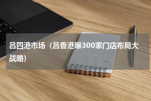 吕四港市场（吕香港曝300家门店布局大战略）