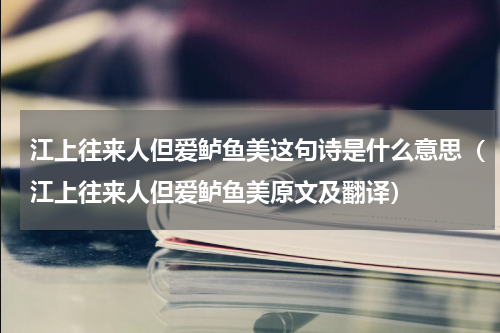 江上往来人但爱鲈鱼美这句诗是什么意思（江上往来人但爱鲈鱼美原文及翻译）