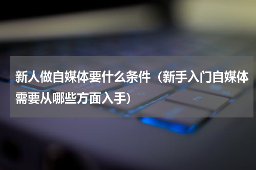 新人做自媒体要什么条件（新手入门自媒体需要从哪些方面入手）