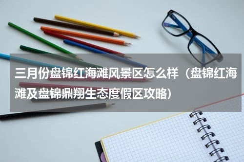 三月份盘锦红海滩风景区怎么样（盘锦红海滩及盘锦鼎翔生态度假区攻略）