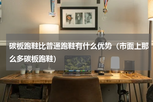 碳板跑鞋比普通跑鞋有什么优势（市面上那么多碳板跑鞋）