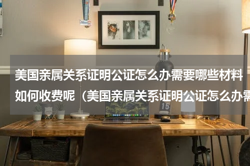 美国亲属关系证明公证怎么办需要哪些材料如何收费呢（美国亲属关系证明公证怎么办需要哪些材料如何收费呢）
