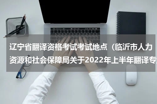辽宁省翻译资格考试考试地点（临沂市人力资源和社会保障局关于2022年上半年翻译专业资格）
