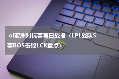 lol亚洲对抗赛首日战报（LPL战队S赛BO5击败LCK盘点）