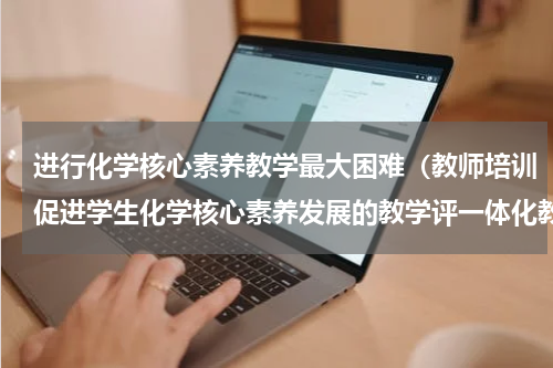 进行化学核心素养教学最大困难（教师培训促进学生化学核心素养发展的教学评一体化教学实践探索）