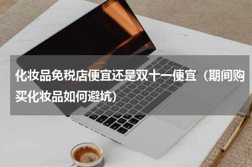 化妆品免税店便宜还是双十一便宜（期间购买化妆品如何避坑）