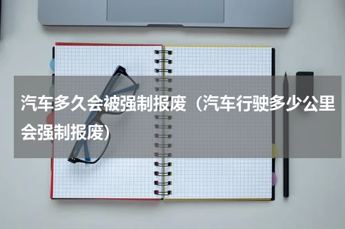汽车多久会被强制报废（汽车行驶多少公里会强制报废）